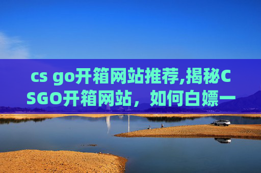 cs go开箱网站推荐,揭秘CSGO开箱网站，如何白嫖一次免费开箱体验？
