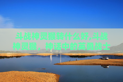 斗战神灵猴转什么好,斗战神灵猴，神话中的英勇战士