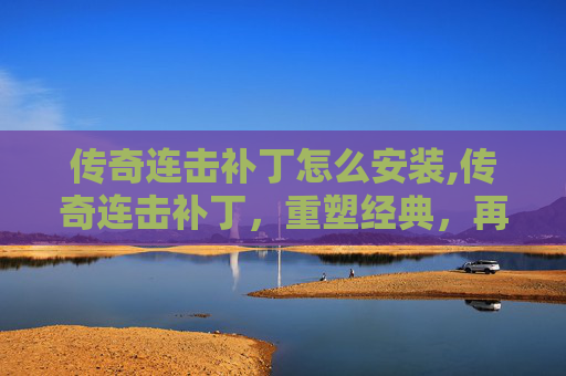 传奇连击补丁怎么安装,传奇连击补丁，重塑经典，再创辉煌