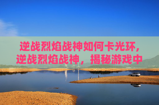 逆战烈焰战神如何卡光环,逆战烈焰战神,揭秘游戏中的终极战士 逆战烈焰战神如何卡光环,逆战烈焰战神,揭秘游戏中的终极战士