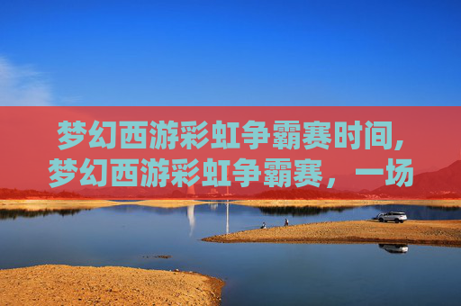 梦幻西游彩虹争霸赛时间,梦幻西游彩虹争霸赛，一场视觉与策略的盛宴