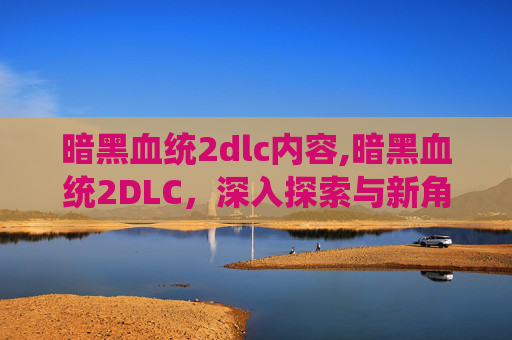 暗黑血统2dlc内容,暗黑血统2DLC，深入探索与新角色的冒险之旅