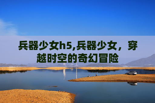 兵器少女h5,兵器少女，穿越时空的奇幻冒险