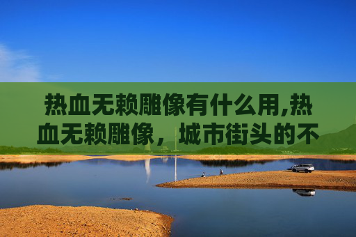 热血无赖雕像有什么用,热血无赖雕像，城市街头的不羁象征