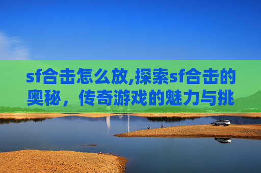 sf合击怎么放,探索sf合击的奥秘，传奇游戏的魅力与挑战