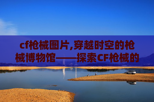 cf枪械图片,穿越时空的枪械博物馆——探索CF枪械的历史与魅力