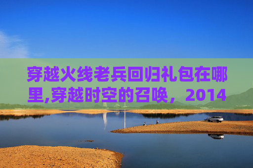 穿越火线老兵回归礼包在哪里,穿越时空的召唤，2014年穿越火线老兵回归礼包领取指南