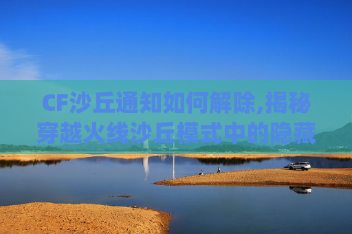 CF沙丘通知如何解除,揭秘穿越火线沙丘模式中的隐藏Bug