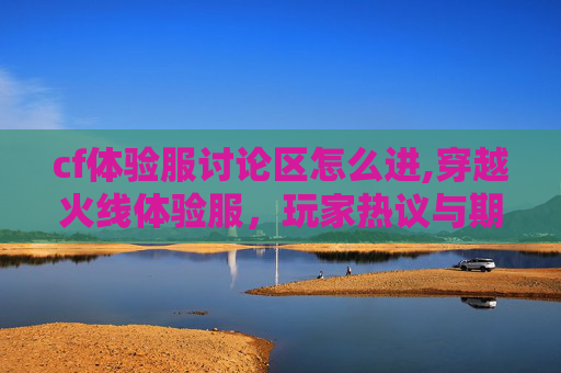 cf体验服讨论区怎么进,穿越火线体验服，玩家热议与期待的前线阵地