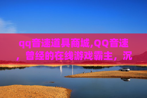 qq音速道具商城,QQ音速，曾经的在线游戏霸主，沉船后的反思与重生