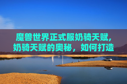 魔兽世界正式服奶骑天赋,奶骑天赋的奥秘,如何打造一个全能辅助型牧师