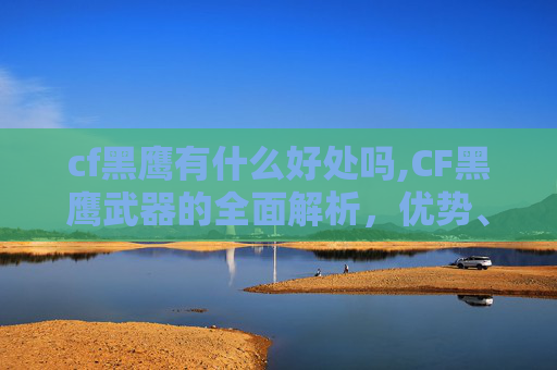 cf黑鹰有什么好处吗,CF黑鹰武器的全面解析，优势、适用场景与战术运用