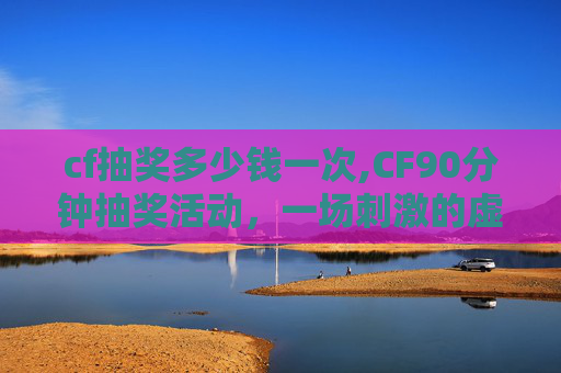 cf抽奖多少钱一次,CF90分钟抽奖活动，一场刺激的虚拟冒险