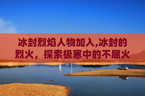 冰封烈焰人物加入,冰封的烈火，探索极寒中的不屈火焰
