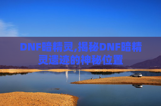 DNF暗精灵,揭秘DNF暗精灵遗迹的神秘位置