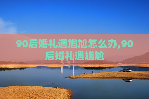 90后婚礼遇尴尬怎么办,90后婚礼遇尴尬