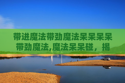 带进魔法带劲魔法呆呆呆呆带劲魔法,魔法呆呆碰，揭秘生活中的魔法与奇迹