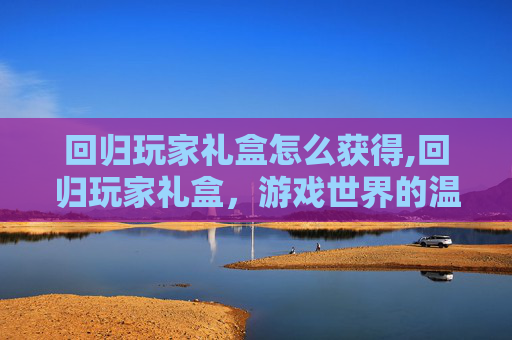 回归玩家礼盒怎么获得,回归玩家礼盒，游戏世界的温暖拥抱