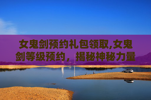 女鬼剑预约礼包领取,女鬼剑等级预约，揭秘神秘力量的觉醒之旅