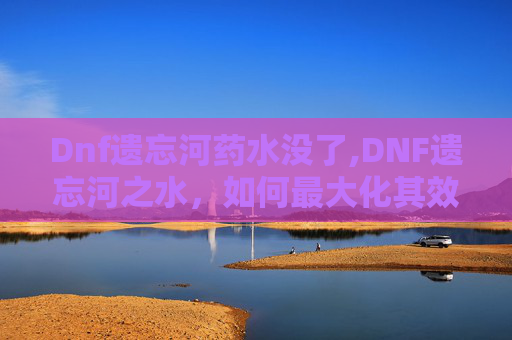 Dnf遗忘河药水没了,DNF遗忘河之水，如何最大化其效用？