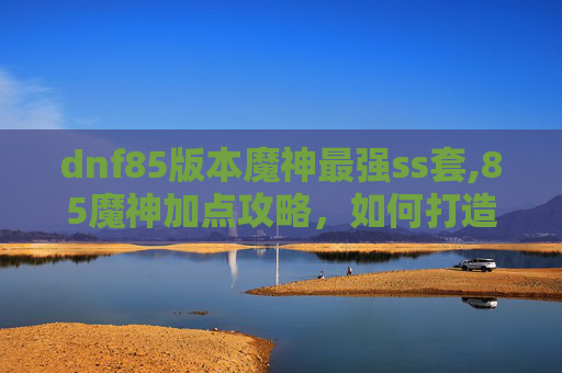 dnf85版本魔神最强ss套,85魔神加点攻略，如何打造你的专属战斗机器？