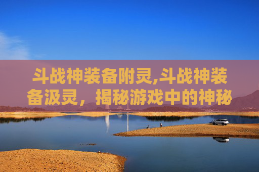 斗战神装备附灵,斗战神装备汲灵，揭秘游戏中的神秘力量