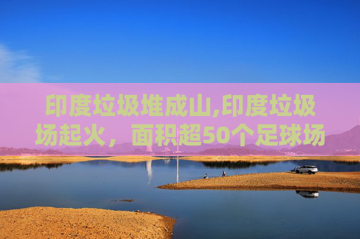 印度垃圾堆成山,印度垃圾场起火，面积超50个足球场