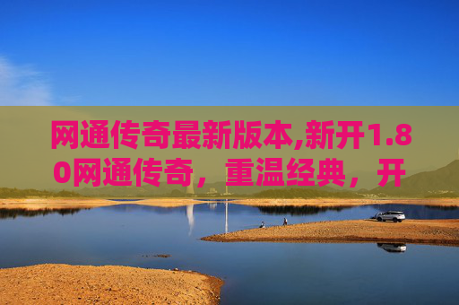 网通传奇最新版本,新开1.80网通传奇，重温经典，开启你的传奇之旅