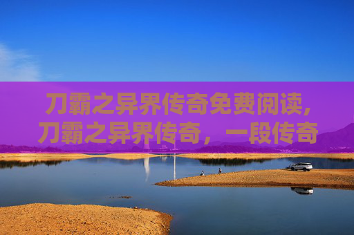刀霸之异界传奇免费阅读,刀霸之异界传奇，一段传奇的锻造之旅