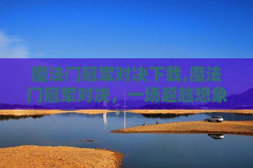 魔法门冠军对决下载,魔法门冠军对决，一场超越想象的较量