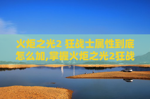 火炬之光2 狂战士属性到底怎么加,掌握火炬之光2狂战士加点技巧,让你的战斗更加犀利