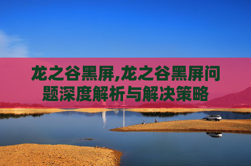 龙之谷黑屏,龙之谷黑屏问题深度解析与解决策略