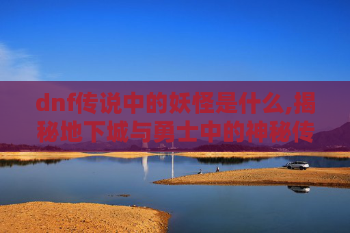 dnf传说中的妖怪是什么,揭秘地下城与勇士中的神秘传说——妖怪的真相