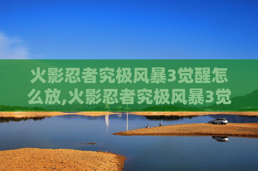 火影忍者究极风暴3觉醒怎么放,火影忍者究极风暴3觉醒—— 一场视觉与情感的盛宴