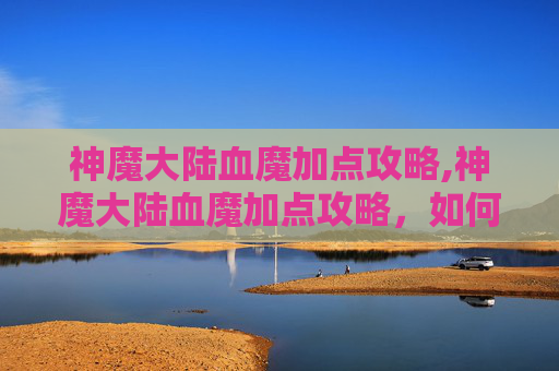 神魔大陆血魔加点攻略,神魔大陆血魔加点攻略，如何最大化你的战斗力