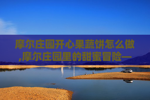 摩尔庄园开心果蔬饼怎么做,摩尔庄园里的甜蜜冒险——开心果蔬饼的制作与品尝
