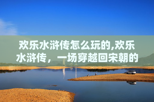 欢乐水浒传怎么玩的,欢乐水浒传，一场穿越回宋朝的奇妙冒险