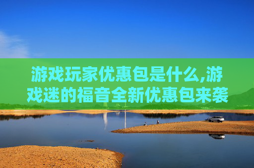 游戏玩家优惠包是什么,游戏迷的福音全新优惠包来袭，让你的游戏生涯更上一层楼！