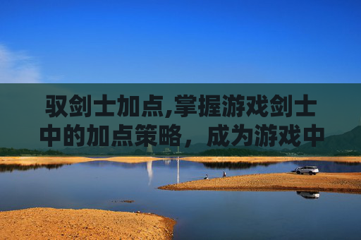 驭剑士加点,掌握游戏剑士中的加点策略，成为游戏中的强者