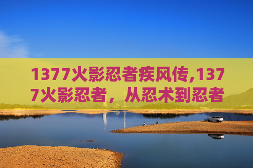 1377火影忍者疾风传,1377火影忍者，从忍术到忍者精神的传承