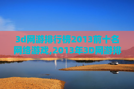 3d网游排行榜2013前十名网络游戏,2013年3D网游排行榜，哪些游戏让你欲罢不能？