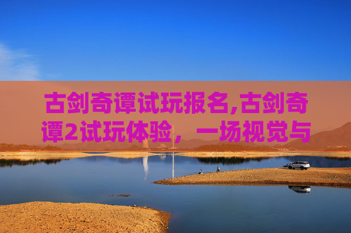 古剑奇谭试玩报名,古剑奇谭2试玩体验，一场视觉与情感的盛宴