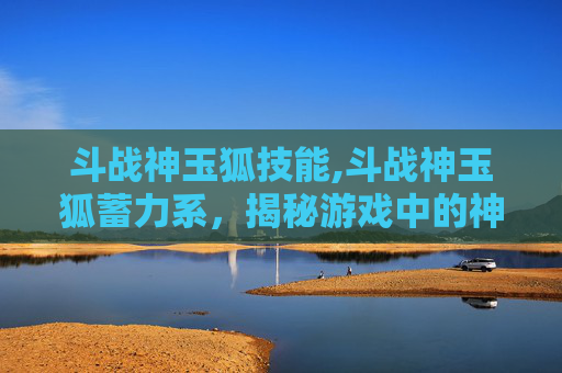斗战神玉狐技能,斗战神玉狐蓄力系，揭秘游戏中的神秘力量