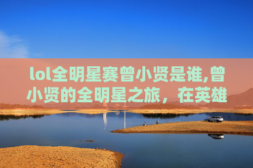 lol全明星赛曾小贤是谁,曾小贤的全明星之旅，在英雄联盟中闪耀的传奇时刻