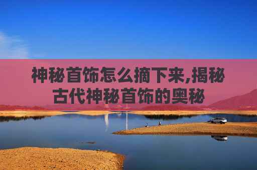 神秘首饰怎么摘下来,揭秘古代神秘首饰的奥秘