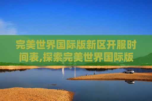 完美世界国际版新区开服时间表,探索完美世界国际版新区的奥秘