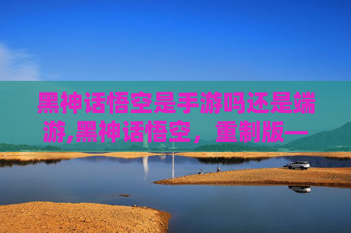 黑神话悟空是手游吗还是端游,黑神话悟空，重制版—— 手游界的革命性巨作