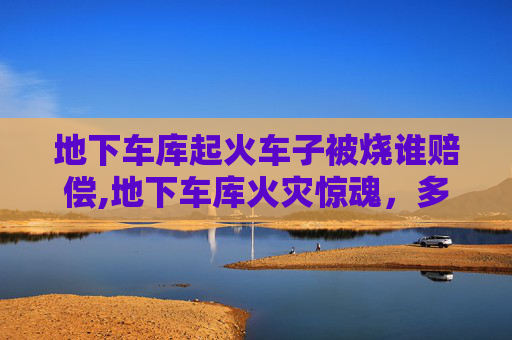 地下车库起火车子被烧谁赔偿,地下车库火灾惊魂，多辆车遭炭烤
