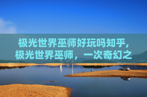 极光世界巫师好玩吗知乎,极光世界巫师，一次奇幻之旅的完美体验