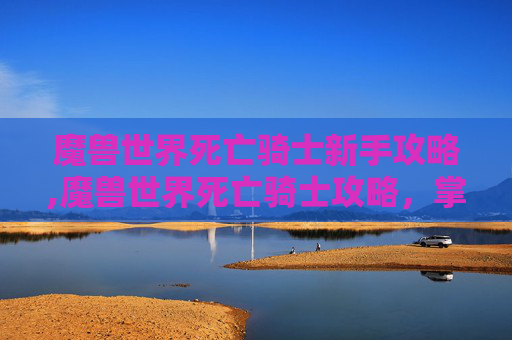 魔兽世界死亡骑士新手攻略,魔兽世界死亡骑士攻略，掌握终极力量，成为不死传说